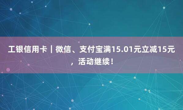 工银信用卡｜微信、支付宝满15.01元立减15元，活动继续！