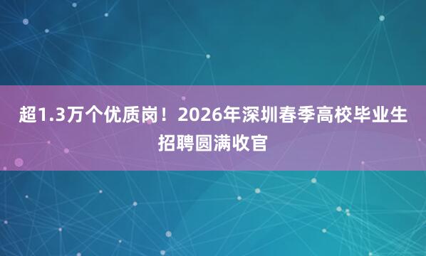 超1.3万个优质岗！2026年深圳春季高校毕业生招聘圆满收官