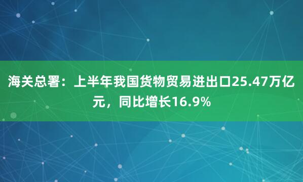 海关总署：上半年我国货物贸易进出口25.47万亿元，同比增长16.9%