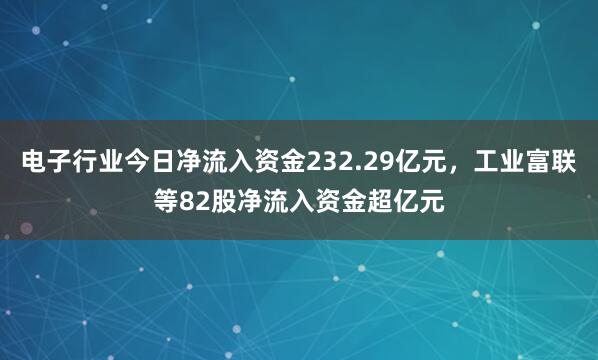 电子行业今日净流入资金232.29亿元，工业富联等82股净流入资金超亿元