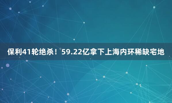 保利41轮绝杀！59.22亿拿下上海内环稀缺宅地