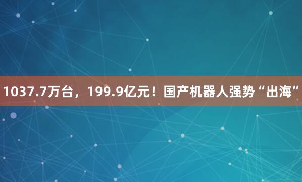 1037.7万台，199.9亿元！国产机器人强势“出海”