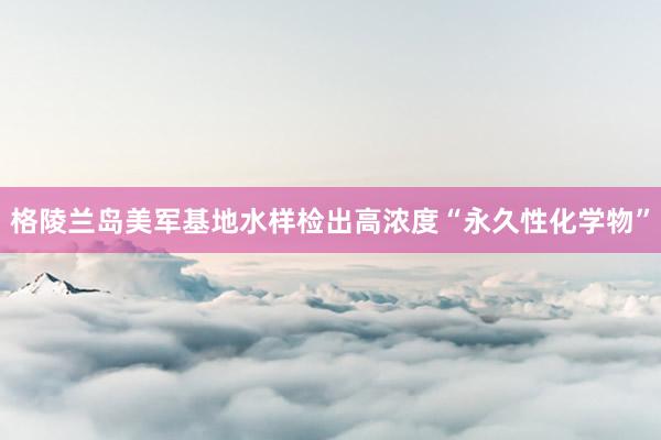 格陵兰岛美军基地水样检出高浓度“永久性化学物”