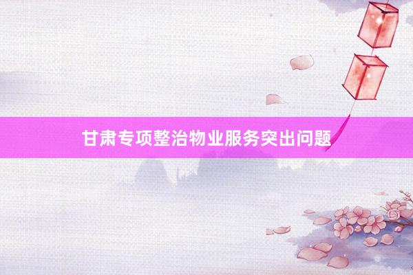 甘肃专项整治物业服务突出问题