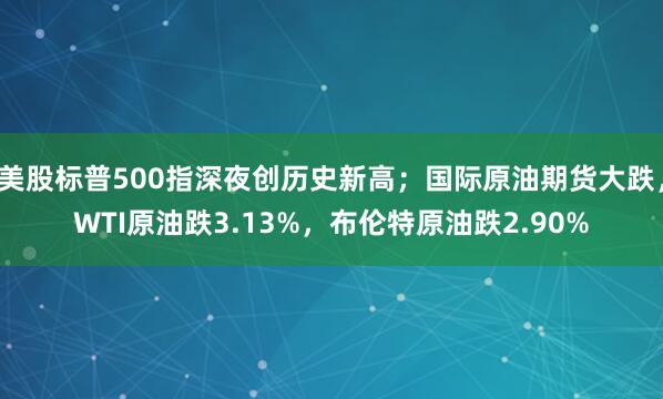 美股标普500指深夜创历史新高；国际原油期货大跌，WTI原油跌3.13%，布伦特原油跌2.90%