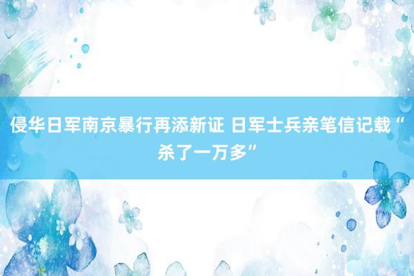 侵华日军南京暴行再添新证 日军士兵亲笔信记载“杀了一万多”