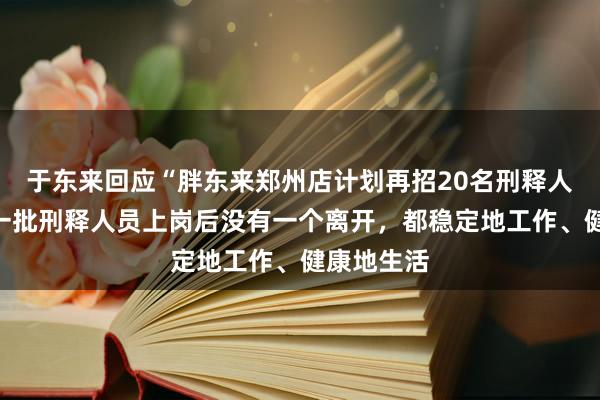 于东来回应“胖东来郑州店计划再招20名刑释人员”：第一批刑释人员上岗后没有一个离开，都稳定地工作、健康地生活