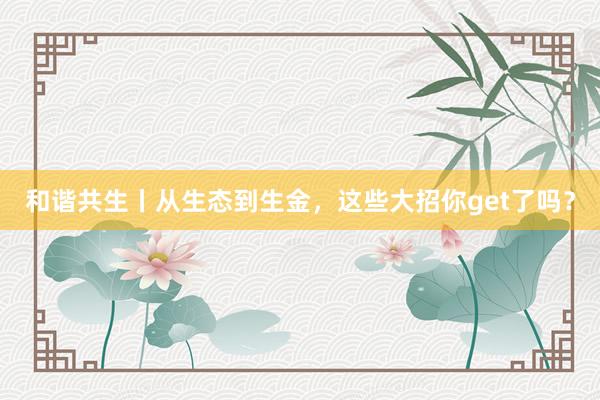 和谐共生丨从生态到生金，这些大招你get了吗？