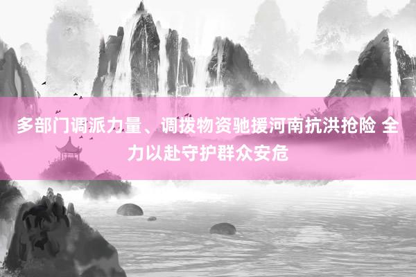 多部门调派力量、调拨物资驰援河南抗洪抢险 全力以赴守护群众安危