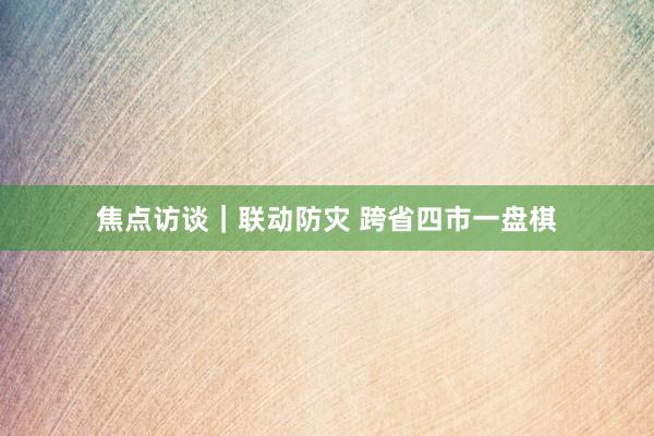 焦点访谈｜联动防灾 跨省四市一盘棋