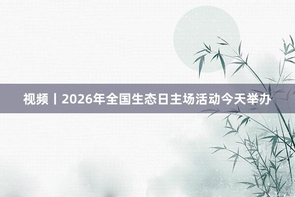 视频丨2026年全国生态日主场活动今天举办
