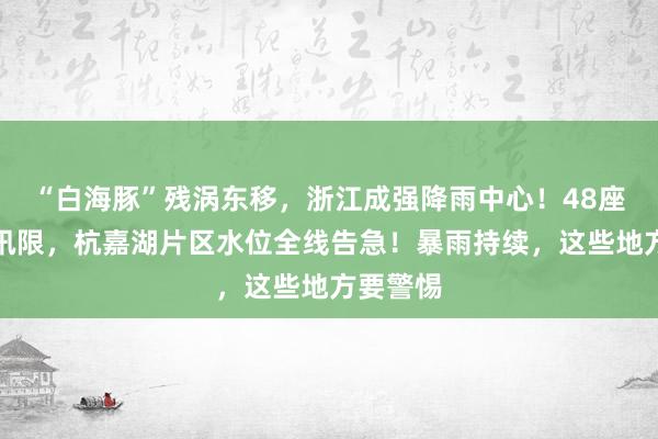 “白海豚”残涡东移，浙江成强降雨中心！48座水库超汛限，杭嘉湖片区水位全线告急！暴雨持续，这些地方要警惕