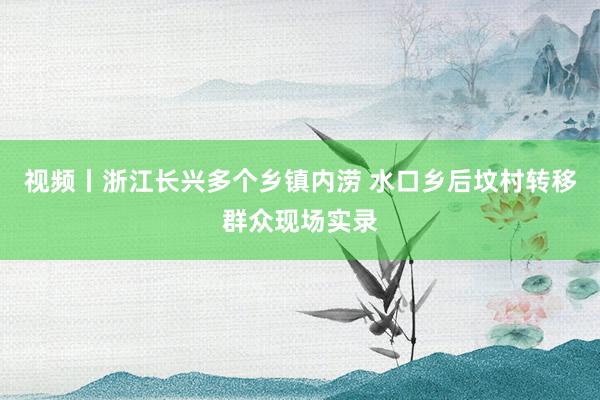 视频丨浙江长兴多个乡镇内涝 水口乡后坟村转移群众现场实录