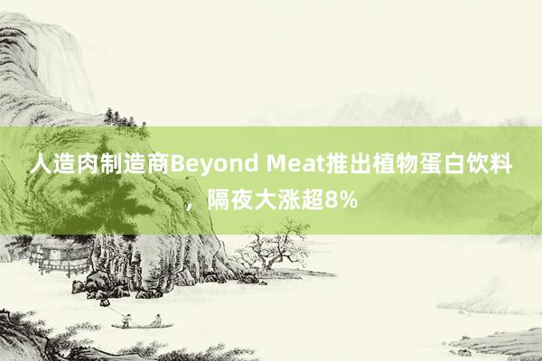 人造肉制造商Beyond Meat推出植物蛋白饮料,隔夜大涨超8%