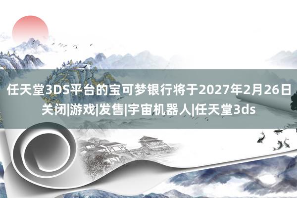 任天堂3DS平台的宝可梦银行将于2027年2月26日关闭|游戏|发售|宇宙机器人|任天堂3ds
