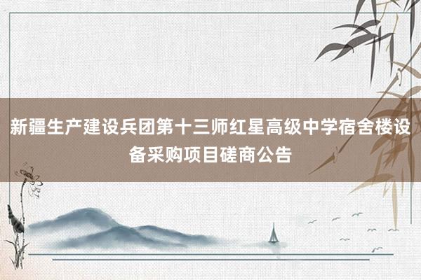 新疆生产建设兵团第十三师红星高级中学宿舍楼设备采购项目磋商公告