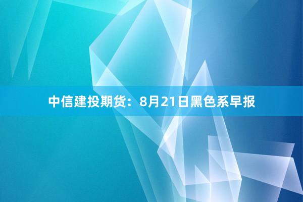 中信建投期货：8月21日黑色系早报
