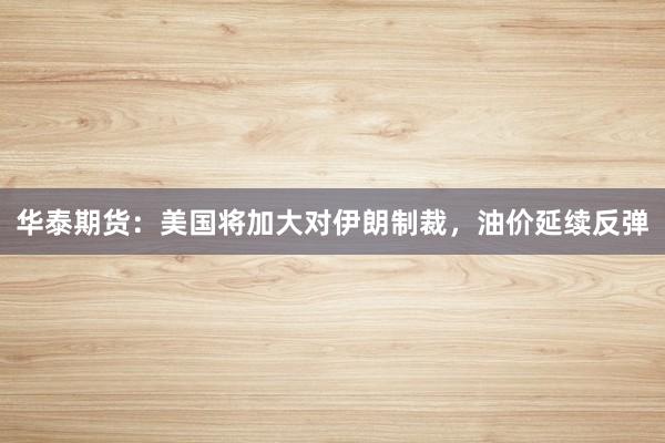 华泰期货：美国将加大对伊朗制裁，油价延续反弹