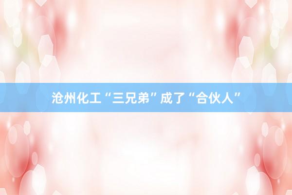 沧州化工“三兄弟”成了“合伙人”
