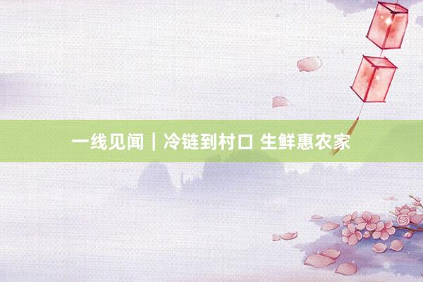 一线见闻|冷链到村口 生鲜惠农家