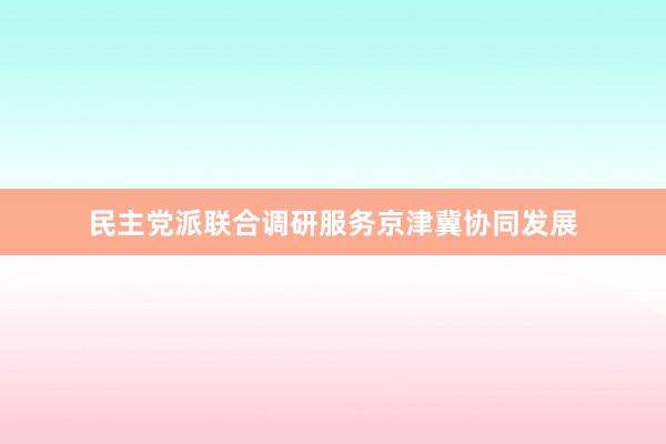民主党派联合调研服务京津冀协同发展