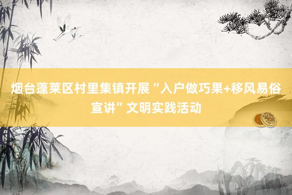 烟台蓬莱区村里集镇开展“入户做巧果+移风易俗宣讲”文明实践活动