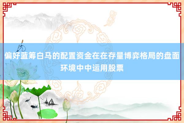 偏好蓝筹白马的配置资金在在存量博弈格局的盘面环境中中运用股票