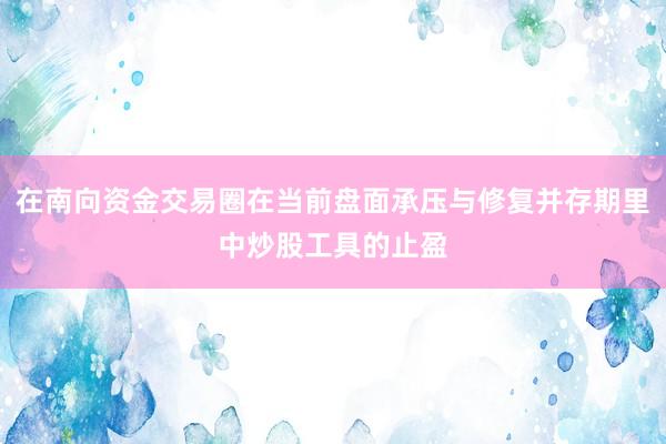 在南向资金交易圈在当前盘面承压与修复并存期里中炒股工具的止盈