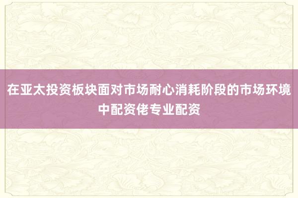 在亚太投资板块面对市场耐心消耗阶段的市场环境中配资佬专业配资