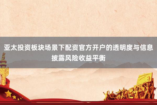 亚太投资板块场景下配资官方开户的透明度与信息披露风险收益平衡