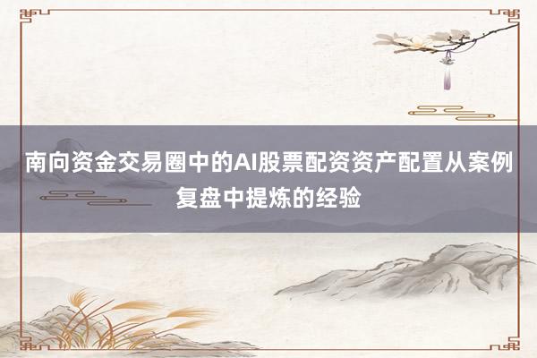 南向资金交易圈中的AI股票配资资产配置从案例复盘中提炼的经验