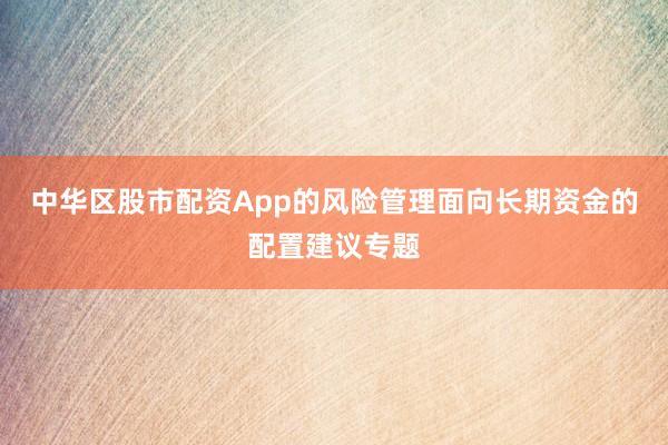 中华区股市配资App的风险管理面向长期资金的配置建议专题