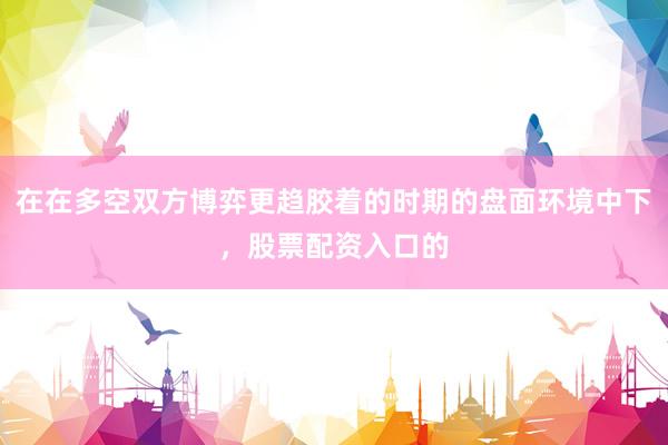 在在多空双方博弈更趋胶着的时期的盘面环境中下，股票配资入口的