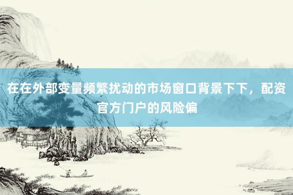 在在外部变量频繁扰动的市场窗口背景下下，配资官方门户的风险偏