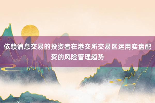 依赖消息交易的投资者在港交所交易区运用实盘配资的风险管理趋势