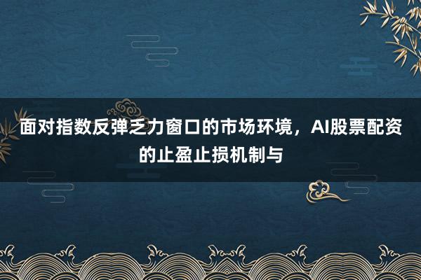 面对指数反弹乏力窗口的市场环境，AI股票配资的止盈止损机制与