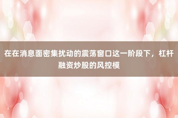 在在消息面密集扰动的震荡窗口这一阶段下，杠杆融资炒股的风控模