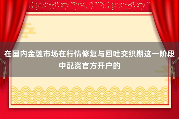 在国内金融市场在行情修复与回吐交织期这一阶段中配资官方开户的