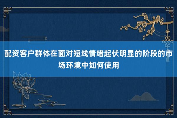 配资客户群体在面对短线情绪起伏明显的阶段的市场环境中如何使用