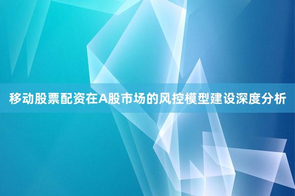 移动股票配资在A股市场的风控模型建设深度分析