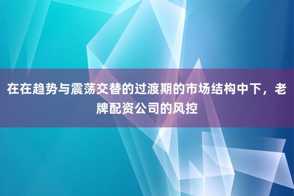 在在趋势与震荡交替的过渡期的市场结构中下，老牌配资公司的风控