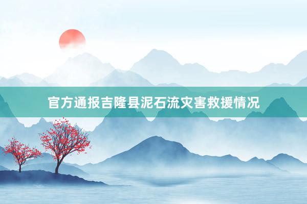 官方通报吉隆县泥石流灾害救援情况