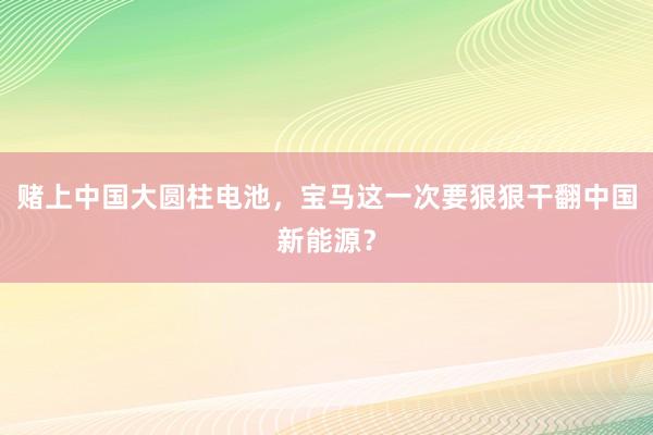 赌上中国大圆柱电池，宝马这一次要狠狠干翻中国新能源？