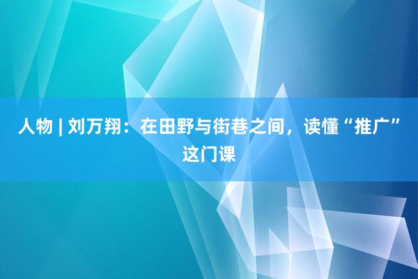 人物 | 刘万翔：在田野与街巷之间，读懂“推广”这门课