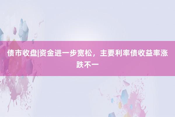债市收盘|资金进一步宽松，主要利率债收益率涨跌不一