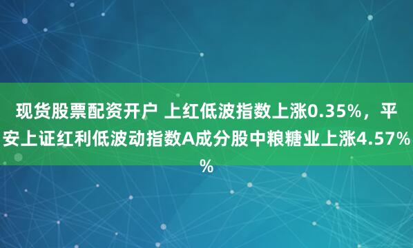 现货股票配资开户 上红低波指数上涨0.35%，平安上证红利低波动指数A成分股中粮糖业上涨4.57%