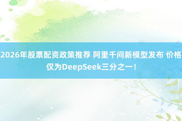 2026年股票配资政策推荐 阿里千问新模型发布 价格仅为DeepSeek三分之一！