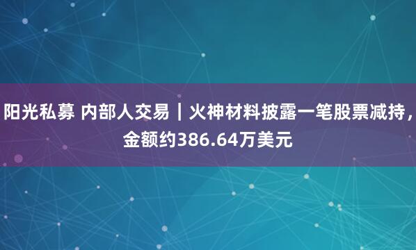 阳光私募 内部人交易｜火神材料披露一笔股票减持，金额约386.64万美元