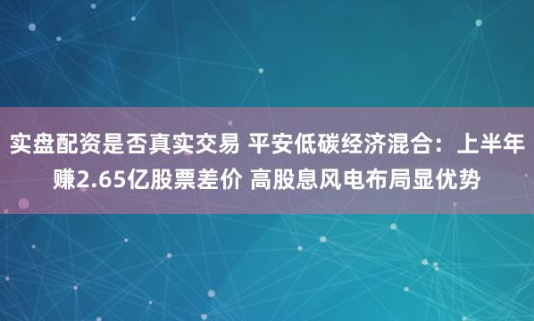 实盘配资是否真实交易 平安低碳经济混合：上半年赚2.65亿股票差价 高股息风电布局显优势