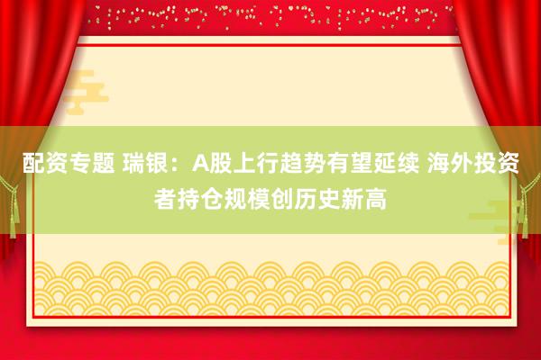 配资专题 瑞银：A股上行趋势有望延续 海外投资者持仓规模创历史新高